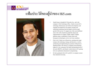 แฟมประวัติของผูนาของ Hi5.com
                  ํ
               •   Akash Garg co-founded hi5 Networks, Inc., and is the
                   company’s chief technology officer. Akash oversees hi5’s
                   technology infrastructure and software development, and
                   originally developed the core product concepts and
                   underlying technology that has helped to fuel the rapid
                   growth of the service. To support one of the most-trafficked
                   sites in the world, Akash has guided the design and
                   implementation of a highly scalable, highly available
                   platform using a combination of open source and
                   homegrown technologies on low-cost Linux machines.
               •   Prior to hi5, Akash was at Reactivity, assisting early-stage
                   startups with technology strategy and direction, as well as
                   architecting and implementing key portions of Reactivity’s
                   flagship product. His interest in computers and technology
                   began at a very young age. His family had purchased one of
                   the early IBM PCs, and Akash’s initial interest in PC gaming
                   led to an exploration and passion in programming.
               •   He later graduated with a B.S. and M.S. in computer science
                   from Stanford University.
 