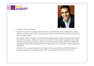 •   Anil Dharni – Director of Products
•   Anil Dharni is the director of products at hi5 Networks, Inc., where he drives the product roadmap and key product
    initiatives. Anil works closely with hi5’s engineering team to deliver new features and services from concept to launch
    for hi5’s members globally.
•   Most recently, Anil was co-founder of an Internet based knowledge-sharing community for college students, where he
    led a pilot of his company’s offering at 10 universities. Previously, he served in product management roles at Yahoo!
    and held consulting and engineering roles at Wipro, Ariba, and Engineering Animation. Shortly after completing his
    undergraduate in engineering, Anil founded and sold a Company that provided a collaborative workflow management
    software tool.
•   Anil holds a B.E. in aeronautical engineering from Punjab University and an MBA from the MIT Sloan School of
    Management (where he was co-president of both the MIT Venture Capital Club and MIT Innovation Club).
 