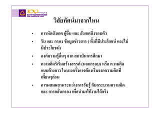 วิสัยทัศนมาจากไหน
•   การหัดสังเกต ผูอื่น และ สังเกตสิ่งรอบตัว
•   รับ และ กรอง ขอมูลขาวสาร ( ทั้งทีมีประโยชน และไม
                                        ่
    มีประโยชน)
•   องคความรูอื่นๆ จาก สถาบันการศึกษา
•   ความคิดริเริ่มสรางสรรค (นอกกรอบ) หรือ ความคิด
    แบบคางคาว ในบางครั้งอาจตองเริ่มจากความคิดที่
    เพี้ยนๆกอน
•   การผสมผสานระหวางการรับรู กับกระบวนความคิด
    และ การกลั่นกรอง เพื่อนํามาใชงานไดจริง
 