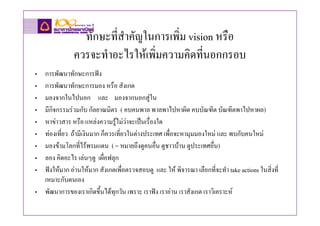 ทักษะที่สําคัญในการเพิ่ม vision หรือ
               ควรจะทําอะไรใหเพิ่มความคิดทีนอกกรอบ
                                              ่
• การพัฒนาทักษะการฟง
• การพัฒนาทักษะการมอง หรือ สังเกต
• มองจากในไปนอก และ มองจากนอกสูใน
• มีกิจกรรมรวมกับ กัลยาณมิตร ( คบคนพาล พาลพาไปหาผิด คบบัณฑิต บัณฑิตพาไปหาผล)
• หาขาวสาร หรือ แหลงความรูไมวาจะเปนเรื่องใด
• ทองเที่ยว ถามีเงินมาก ก็ควรเที่ยวในตางประเทศ เพื่อจะหามุมมองใหม และ พบกับคนใหม
• มองขามโลกที่ไรพรมแดน ( = หมายถึงดูคนอื่น ดูชาวบาน ดูประเทศอื่น)
• ลอง คิดอะไร เลนๆดู เผื่อฟลุก
• ฟงใหมาก อานใหมาก สังเกตเพื่อตรวจสอบดู และ ให พิจารณา เลือกที่จะทํา take actions ในสิ่งที่
  เหมาะกับตนเอง
• พัฒนาการของเราเกิดขึ้นไดทุกวัน เพราะ เราฟง เราอาน เราสังเกต เราวิเคราะห
 
