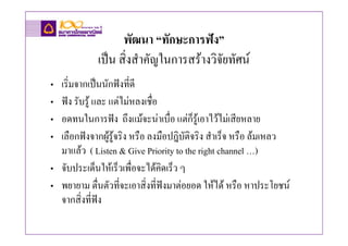 พัฒนา “ทักษะการฟง”
            เปน สิ่งสําคัญในการสรางวิจัยทัศน
• เริ่มจากเปนนักฟงที่ดี
• ฟง รับรู และ แตไมหลงเชื่อ
• อดทนในการฟง ถึงแมจะนาเบื่อ แตก็รูเอาไวไมเสียหลาย
• เลือกฟงจากผูรูจริง หรือ ลงมือปฎิบัติจริง สําเร็จ หรือ ลมเหลว
                 
  มาแลว ( Listen & Give Priority to the right channel …)
• จับประเด็นใหเร็วเพื่อจะไดคดเร็ว ๆ
                                ิ
• พยายาม ตื่นตัวที่จะเอาสิ่งที่ฟงมาตอยอด ใหได หรือ หาประโยชน
  จากสิ่งที่ฟง
 