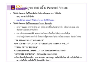 กฎของการสราง Personal Vision
• วิสัยทัศนของเรา เริ่มไดจากขางใน คือ ยึดหลักพุทธศาสนา ไมยึดติด
    – เหตุ : การ ทําใจ ไมยึดติด
    – ผล :เปดโลก มองอะไรใหมันกวาง และ คิดใหเปนกลาง
• วิสัยทัศนของเรา เริ่มไดจากคนรอบขาง และ สิ่งรอบตัว
    – การสรางมุมมองจากการอาน การ พูดคุยแลกเปลี่ยนกับคนรอบขาง หรือ คนตางกลุม และ
        สังเกตพวกเขา อานความคิดเขา
    – และ เลือก role model ที่ดี พยายามหาตนแบบ เปนเรื่องงายที่สุด และ เร็วที่สุด
    – การเรียนรูวิธีคิด ของคนอื่น ก็ คือทางลัดที่สุด เพราะ ไมตองเหนื่อย คิดเอง แต ตอ ยอดไปเลย
    “ WE BECOME WHAT WE DREAM”
    “ SO, YOU BETTER LISTEN TO YOUR HEART and YOUR DREAM”
    “ THINK OUT OF THE BOX”
    “ NEVER STOP LEARNING…..” & “ NEVER STOP THINKING”
    “ OPPOSITE THINKING” ( คิดในมุมกลับ แบบ คางคาว )
    “ ถาเรา คิดอะไรกอนคนอื่น ( First Mover’s Advantage) เราก็จะไดเปรียบ แต วา ตองคิดใหครบ
        เพราะวา ไมงั้น คนอื่นคิดได ตอยอดได เราก็แย. .”
 