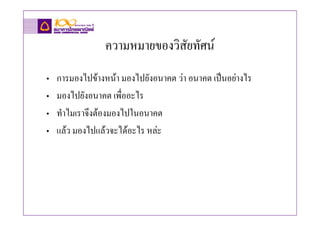 ความหมายของวิสัยทัศน
•   การมองไปขางหนา มองไปยังอนาคต วา อนาคต เปนอยางไร
•   มองไปยังอนาคต เพื่ออะไร
•   ทําไมเราจึงตองมองไปในอนาคต
•   แลว มองไปแลวจะไดอะไร หละ
 