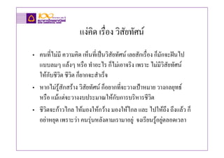 แงคิด เรื่อง วิสัยทัศน
• คนที่ไมมี ความคิด เห็นที่เปนวิสัยทัศน เลยสักเรื่อง ก็มักจะฝนไป
  แบบลมๆ แลงๆ หรือ ทําอะไร ก็ไมเอาจริง เพราะ ไมมีวิสัยทัศน
  ใหกับชีวิต ชีวิต ก็ยากจะสําเร็จ
• หากไมรูสักสราง วิสัยทัศน ก็อยากที่จะวางเปาหมาย วางกลยุทธ
  หรือ แมแตจะวางงบประมาณใหกับการบริหารชีวิต
• ชีวิตจะกาวไกล ใหมองใหกวาง มองใหไกล และ ไปใหถึง ถึงแลว ก็
  อยาหยุด เพราะวา คนรุนหลังตามเรามาอยู จงเรียนรูอยูตลอดเวลา
 