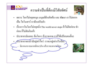 ความจําเปนที่ตองมีวิสัยทัศน
• เพราะ โลกไมหยุดหมุน มนุษยตองคิดคน และ พัฒนา เราไมอยาก
  เปน ไดโนเสาร เราตองปรับตัว
• เรื่องราวในโลกไมหยุดนิ่ง The world never stops ถาไมคิดกอน ทํา
  กอน ก็ไมทันกินเคา
• ประชากรมันเยอะ ลนโลก ( ถาเราฉลาด เราก็ไดเปรียบคนอื่น)
• ประชากรของเรามีอยูเทาไหร เราจะอยูอยางไรเนี่ยะ
    – มีมากมาย จบมาเหมือนๆกัน แลวเราจะตกงานไหม
 