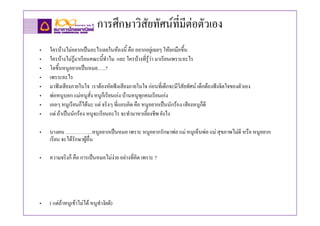 การศึกษาวิสัยทัศนที่มีตอตัวเอง
•   ใครบางไมอยากเปนอะไรเลยในหองนี้ คือ อยากอยูเฉยๆ ใหยกมือขึ้น
•   ใครบางไมรูมาเรียนคณะนี้ทําไม และ ใครบางที่รูวา มาเรียนเพราะอะไร
•   โตขึ้นหนูอยากเปนหมอ…..?
•   เพราะอะไร
•   มาฟงเสียงภายในใจ เราตองหัดฟงเสียงภายในใจ กอนที่เด็กจะมีวิสัยทัศน เด็กตองฟงจิตใจของตัวเอง
•   พอหนูบอก แมหนูสง หนูก็เรียนเกง บานหนูทุกคนเรียนเกง
                        ั่
•   เออๆ หนูเรียนก็ไดนะ แต จริงๆ ทีแอบคิด คือ หนูอยากเปนนักรอง เสียงหนูก็ดี
                                     ่
•   แต ถาเปนนักรอง หนูจะเรียนอะไร จะทํามาหาเลี้ยงชีพ ยังไง

•   บางคน …………….หนูอยากเปนหมอ เพราะ หนูอยากรักษาพอ แม หนูเห็นพอ แม สุขภาพไมดี หรือ หนูอยาก
    เรียน จะไดรักษาผูอื่น

•   ความจริงก็ คือ การเปนหมอไมงาย อยางที่คิด เพราะ ?




•   ( แตถาหนูเขาไมได หนูทํางัยดี)
 