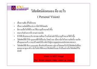วิสัยทัศนตอตนเอง คือ อะไร
                            ( Personal Vision)
• เปนความฝน ที่ไมตีกรอบ
• เปนความคิดที่เปนแงบวก ที่ทําใหเกิดพลัง
• มีความเปนไปไดบาง จะไดบรรลุเปาหมายเร็วขึ้น
                         
• เหมาะกับตัวเอง หรือ ตามความถนัด
• ถาใหดี ตองเหมาะกับ สภาพแวดลอม ก็ จะยิ่งชวยทําใหบรรลุเปาหมายไดเร็วขึ้น
• วิสัยทัศนที่ดี ก็ คือ มุมมองที่ดี ที่เปนประโยชน และ เมื่อเรามั่นใจในความคิดนั้น จนเกิด
  เปนมุมมองแลว เราจะสรางพลังใหเราเดินไปสูบรรลุจุดมุงหมายปลายทางของเรา
• วิสัยทัศนที่ดี ตอง sustainable ตองคอนขางคงทน แตอาจไมตลอดไป ถาวิสัยทัศนเปลี่ยน
  ตลอดเวลาทุกนาที เรายังไมทันไดทําตามวิสัยทัศนนนเลย ถาเปนอยางนันวิสยทัศนก็ไม
                                                         ั้                 ้ ั
  คอยดี
                                    Vision Is NOT Image
                           But, Smart people make vision as image
 