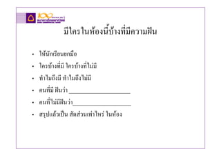 มีใครในหองนี้บางทีมีความฝน
                             ่
•   ใหนกเรียนยกมือ
        ั
•   ใครบางที่มี ใครบางที่ไมมี
•   ทําไมถึงมี ทําไมถึงไมมี
•   คนที่มี ฝนวา ______________________
•   คนที่ไมมีฝนวา_____________________
•   สรุปแลวเปน สัดสวนเทาไหร ในหอง
 