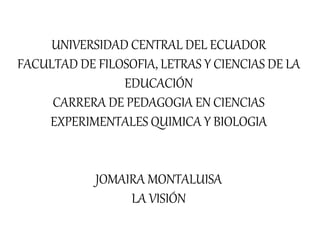 UNIVERSIDAD CENTRAL DEL ECUADOR
FACULTAD DE FILOSOFIA, LETRAS Y CIENCIAS DE LA
EDUCACIÓN
CARRERA DE PEDAGOGIA EN CIENCIAS
EXPERIMENTALES QUIMICA Y BIOLOGIA
JOMAIRA MONTALUISA
LA VISIÓN
 