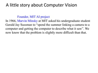 A little story about Computer Vision
In 1966, Marvin Minsky at MIT asked his undergraduate student
Gerald Jay Sussman to “spend the summer linking a camera to a
computer and getting the computer to describe what it saw”. We
now know that the problem is slightly more difficult than that.
Founder, MIT AI project
 