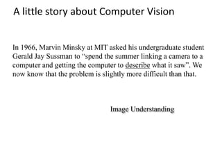 A little story about Computer Vision
In 1966, Marvin Minsky at MIT asked his undergraduate student
Gerald Jay Sussman to “spend the summer linking a camera to a
computer and getting the computer to describe what it saw”. We
now know that the problem is slightly more difficult than that.
Image Understanding
 