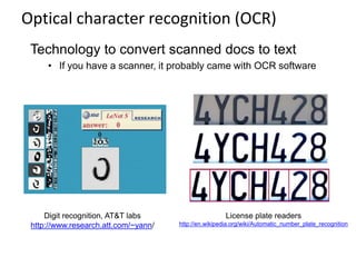 Optical character recognition (OCR)
Digit recognition, AT&T labs
http://www.research.att.com/~yann/
Technology to convert scanned docs to text
• If you have a scanner, it probably came with OCR software
License plate readers
http://en.wikipedia.org/wiki/Automatic_number_plate_recognition
 