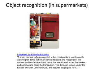 Object recognition (in supermarkets)
LaneHawk by EvolutionRobotics
“A smart camera is flush-mounted in the checkout lane, continuously
watching for items. When an item is detected and recognized, the
cashier verifies the quantity of items that were found under the basket,
and continues to close the transaction. The item can remain under the
basket, and with LaneHawk,you are assured to get paid for it… “
 