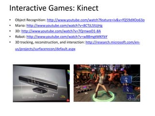 Interactive Games: Kinect
• Object Recognition: http://www.youtube.com/watch?feature=iv&v=fQ59dXOo63o
• Mario: http://www.youtube.com/watch?v=8CTJL5lUjHg
• 3D: http://www.youtube.com/watch?v=7QrnwoO1-8A
• Robot: http://www.youtube.com/watch?v=w8BmgtMKFbY
• 3D tracking, reconstruction, and interaction: http://research.microsoft.com/en-
us/projects/surfacerecon/default.aspx
 