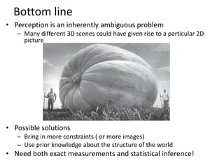 Bottom line
• Perception is an inherently ambiguous problem
– Many different 3D scenes could have given rise to a particular 2D
picture
• Possible solutions
– Bring in more constraints ( or more images)
– Use prior knowledge about the structure of the world
• Need both exact measurements and statistical inference!
Image source: F. D
 
