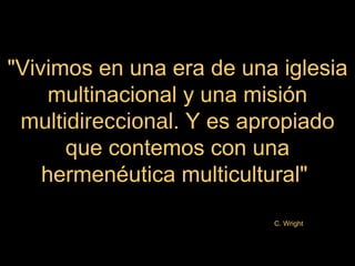 "Vivimos en una era de una iglesia
     multinacional y una misión
 multidireccional. Y es apropiado
      que contemos con una
    hermenéutica multicultural"
                          C. Wright
 