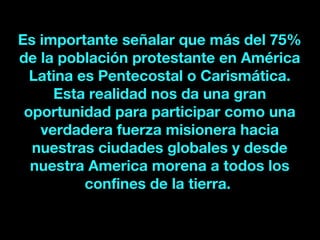 Es importante señalar que más del 75%
de la población protestante en América
  Latina es Pentecostal o Carismática.
     Esta realidad nos da una gran
 oportunidad para participar como una
   verdadera fuerza misionera hacia
  nuestras ciudades globales y desde
  nuestra America morena a todos los
          confines de la tierra.
 