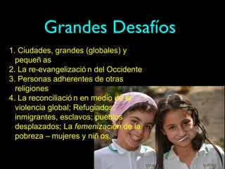 Grandes Desafíos
1. Ciudades, grandes (globales) y
  pequeñ as
2. La re-evangelizació n del Occidente
3. Personas adherentes de otras
  religiones
4. La reconciliació n en medio de la
  violencia global; Refugiados;
  inmigrantes, esclavos; pueblos
  desplazados; La femenización de la
  pobreza – mujeres y niñ os.
 