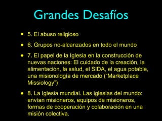 Grandes Desafíos
•   5. El abuso religioso

•   6. Grupos no-alcanzados en todo el mundo

•   7. El papel de la Iglesia en la construcción de
    nuevas naciones: El cuidado de la creación, la
    alimentación, la salud, el SIDA, el agua potable,
    una misionología de mercado (“Marketplace
    Missiology”)

•   8. La Iglesia mundial. Las iglesias del mundo:
    envían misioneros, equipos de misioneros,
    formas de cooperación y colaboración en una
    misión colectiva.
 