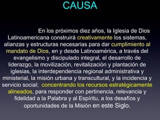 CAUSA

                  En los próximos diez años, la Iglesia de Dios
  Latinoamericana construirá creativamente los sistemas,
 alianzas y estructuras necesarias para dar cumplimiento al
  mandato de Dios, en y desde Latinoamérica, a través del
       evangelismo y discipulado integral, el desarrollo de
   liderazgo, la movilización, revitalización y plantación de
     iglesias, la interdependencia regional administrativa y
ministerial, la misión urbana y transcultural, y la incidencia y
servicio social; concentrando los recursos estratégicamente
   alineados, para responder con pertinencia, relevancia y
       fidelidad a la Palabra y al Espíritu, a los desafíos y
           oportunidades de la Misión en este Siglo.
 