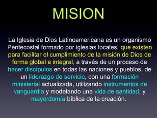 MISION
La Iglesia de Dios Latinoamericana es un organismo
Pentecostal formado por iglesias locales, que existen
para facilitar el cumplimiento de la misión de Dios de
 forma global e integral, a través de un proceso de
hacer discípulos en todas las naciones y pueblos, de
     un liderazgo de servicio, con una formación
 ministerial actualizada, utilizando instrumentos de
  vanguardia y modelando una vida de santidad, y
          mayordomía bíblica de la creación.
 