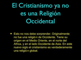 El Cristianismo ya no
       es una Religión
         Occidental
•   Esto no nos debe sorprender. Originalmente
    no fue una religió n de Occidente. Tiene su
    origen en el Medio Oriente, en el norte del
    Africa, y en el lado Occidente de Asia. En este
    nuevo siglo el cristianismo es verdaderamente
    una religió n global.
 
