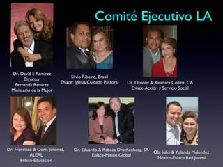Comité Ejecutivo LA


  Dr. David E Ramirez
                                  Silvio Ribeiro, Brasil
         Director
                            Enlace: Iglesia/Cuidado Pastoral   Dr. Otoniel & Xiomara Collins, CA
   Fernanda Ramirez
  Ministerio de la Mujer                                         Enlace-Acción y Servicio Social




Dr. Francisco & Doris Jiménez,     Dr. Eduardo & Rebeca Drachenberg, SA
                                                                            Ob. Julio & Yolanda Melendez
            ALEAL                           Enlace-Misión Global
                                                                             México-Enlace Red Juvenil
       Enlace-Educación
 
