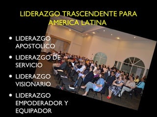 LIDERAZGO TRASCENDENTE PARA
          AMERICA LATINA

• LIDERAZGO
 APOSTOLICO
• LIDERAZGO DE
 SERVICIO
• LIDERAZGO
 VISIONARIO
• LIDERAZGO
 EMPODERADOR Y
 EQUIPADOR
 