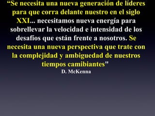 “Se necesita una nueva generación de líderes
  para que corra delante nuestro en el siglo
    XXI... necesitamos nueva energía para
 sobrellevar la velocidad e intensidad de los
    desafíos que están frente a nosotros. Se
necesita una nueva perspectiva que trate con
  la complejidad y ambiguedad de nuestros
             tiempos camibiantes"
                 D. McKenna
 