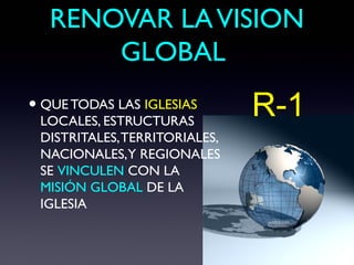 RENOVAR LA VISION
       GLOBAL
• QUE TODAS LAS IGLESIAS
 LOCALES, ESTRUCTURAS
                               R-1
 DISTRITALES, TERRITORIALES,
 NACIONALES,Y REGIONALES
 SE VINCULEN CON LA
 MISIÓN GLOBAL DE LA
 IGLESIA
 