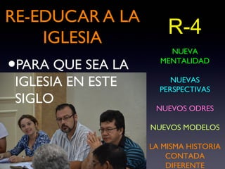 RE-EDUCAR A LA
    IGLESIA
                       R-4
                       NUEVA

•PARA QUE SEA LA     MENTALIDAD

 IGLESIA EN ESTE        NUEVAS
                     PERSPECTIVAS
 SIGLO
                    NUEVOS ODRES

                   NUEVOS MODELOS

                   LA MISMA HISTORIA
                       CONTADA
                       DIFERENTE
 