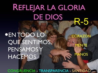 REFLEJAR LA GLORIA
           DE DIOS
                              R-5
•
EN TODO LO                   CORAZON
QUE SENTIMOS,                 MENTE
PENSAMOS Y
                              MANOS
HACEMOS

CONGRUENCIA - TRANSPARENCIA - SANTIDAD
 