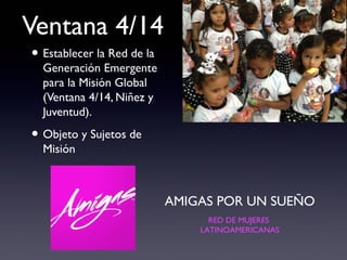 Ventana 4/14
• Establecer la Red de la
  Generación Emergente
  para la Misión Global
  (Ventana 4/14, Niñez y
  Juventud).

• Objeto y Sujetos de
  Misión



                            AMIGAS POR UN SUEÑO
                                  RED DE MUJERES
                                LATINOAMERICANAS
 