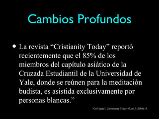 Cambios Profundos

• La revista “Cristianity Today” reportó
  recientemente que el 85% de los
  miembros del capítulo asiático de la
  Cruzada Estudiantil de la Universidad de
  Yale, donde se reúnen para la meditación
  budista, es asistida exclusivamente por
  personas blancas.”
                          “Go Figure”, Christianity Today 47, no.7 (2003) 13.
 