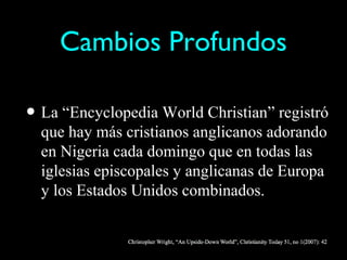 Cambios Profundos

• La “Encyclopedia World Christian” registró
  que hay más cristianos anglicanos adorando
  en Nigeria cada domingo que en todas las
  iglesias episcopales y anglicanas de Europa
  y los Estados Unidos combinados.
 