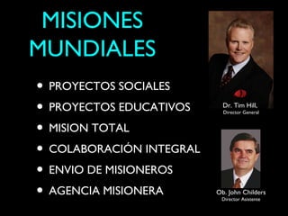 MISIONES
MUNDIALES
• PROYECTOS SOCIALES
• PROYECTOS EDUCATIVOS      Dr. Tim Hill,
                            Director General


• MISION TOTAL
• COLABORACIÓN INTEGRAL
• ENVIO DE MISIONEROS
• AGENCIA MISIONERA       Ob. John Childers
                           Director Asistente
 
