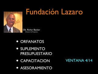 Fundación Lazaro
  Ob. Richar Backer
    Director de Proyectos




• ORFANATOS
• SUPLEMENTO
 PRESUPUESTARIO
• CAPACITACION              VENTANA 4/14

• ASESORAMIENTO
 