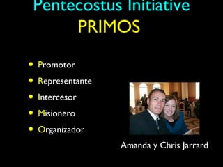 Pentecostus Initiative
      PRIMOS

• Promotor
• Representante
• Intercesor
• Misionero
• Organizador
                  Amanda y Chris Jarrard
 