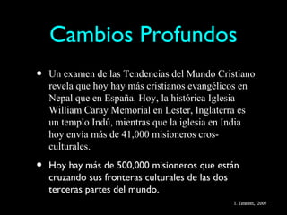 Cambios Profundos
•   Un examen de las Tendencias del Mundo Cristiano
    revela que hoy hay más cristianos evangélicos en
    Nepal que en España. Hoy, la histórica Iglesia
    William Caray Memorial en Lester, Inglaterra es
    un templo Indú, mientras que la iglesia en India
    hoy envía más de 41,000 misioneros cros-
    culturales.

•   Hoy hay más de 500,000 misioneros que están
    cruzando sus fronteras culturales de las dos
    terceras partes del mundo.
 