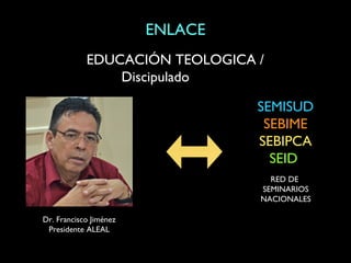 ENLACE
            EDUCACIÓN TEOLOGICA /
                Discipulado

                                 SEMISUD
                                  SEBIME
                                 SEBIPCA
                                   SEID
                                   RED DE
                                 SEMINARIOS
                                 NACIONALES

Dr. Francisco Jiménez
 Presidente ALEAL
 