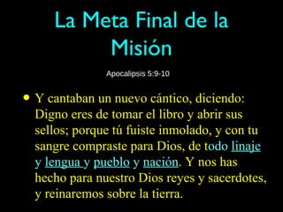 La Meta Final de la
          Misión
               Apocalipsis 5:9-10


• Y cantaban un nuevo cántico, diciendo:
  Digno eres de tomar el libro y abrir sus
  sellos; porque tú fuiste inmolado, y con tu
  sangre compraste para Dios, de todo linaje
  y lengua y pueblo y nación. Y nos has
  hecho para nuestro Dios reyes y sacerdotes,
  y reinaremos sobre la tierra.
 