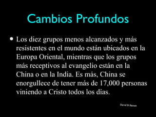 Cambios Profundos
• Los diez grupos menos alcanzados y más
  resistentes en el mundo están ubicados en la
  Europa Oriental, mientras que los grupos
  más receptivos al evangelio están en la
  China o en la India. Es más, China se
  enorgullece de tener más de 17,000 personas
  viniendo a Cristo todos los días.
 