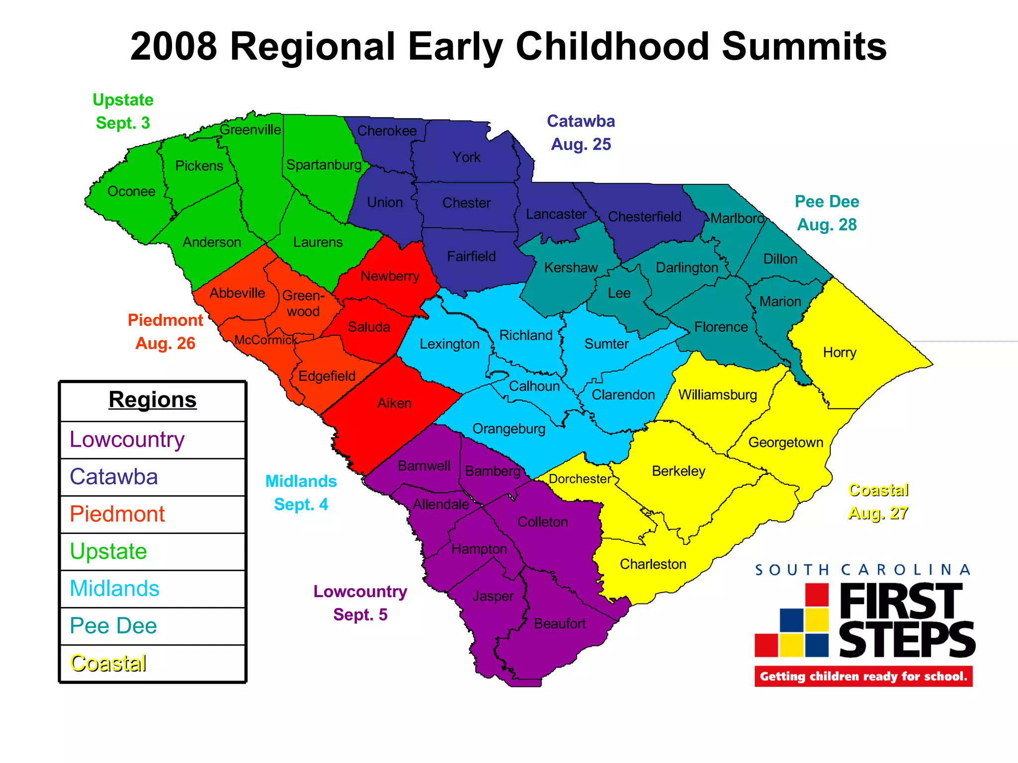 2008 Regional Early Childhood Summits Oconee Greenville Spartanburg Anderson Cherokee Union Laurens Pickens Abbeville Newberry Green-wood Saluda Richland Charleston Lexington Dorchester Edgefield Aiken McCormick Sumter Orangeburg Bamberg Clarendon Barnwell Williamsburg Jasper Allendale Hampton Colleton Beaufort Berkeley Georgetown Horry Florence Marion Darlington Dillon Lee Marlboro Lancaster Chesterfield Kershaw Fairfield Chester York Calhoun Pee Dee Aug. 28 Catawba Aug. 25 Upstate Sept. 3 Piedmont Aug. 26 Lowcountry Sept. 5 Midlands Sept. 4 Coastal Aug. 27 Coastal Pee Dee Midlands Upstate Piedmont Catawba Lowcountry Regions 