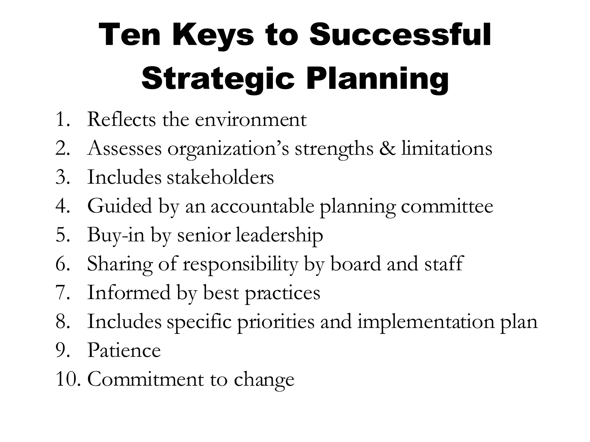 Ten Keys to Successful Strategic Planning Reflects the environment Assesses organization’s strengths & limitations Includes stakeholders Guided by an accountable planning committee  Buy-in by senior leadership Sharing of responsibility by board and staff Informed by best practices Includes specific priorities and implementation plan Patience Commitment to change 
