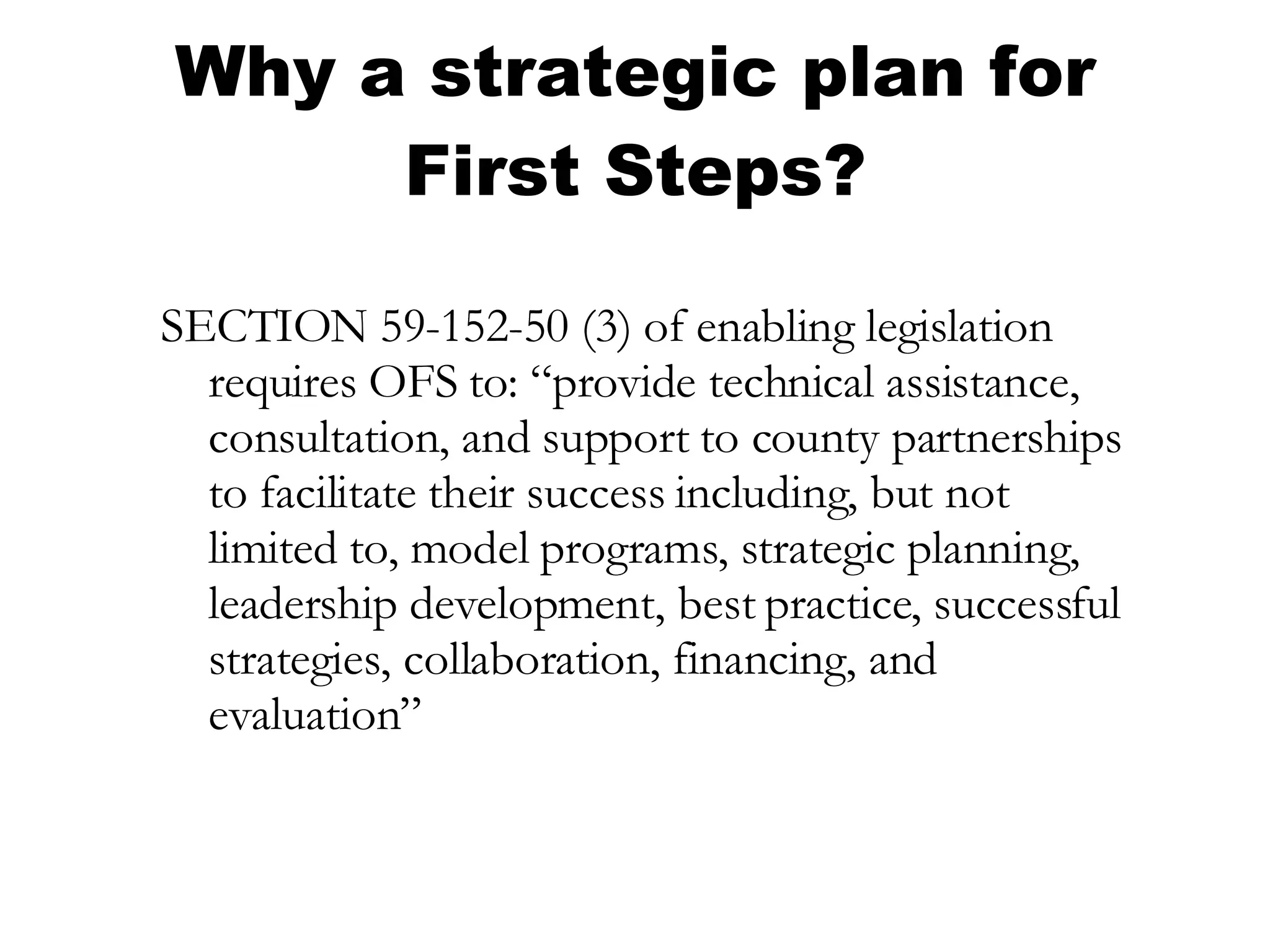 Why a strategic plan for First Steps? SECTION 59-152-50 (3) of enabling legislation requires OFS to: “provide technical assistance, consultation, and support to county partnerships to facilitate their success including, but not limited to, model programs, strategic planning, leadership development, best practice, successful strategies, collaboration, financing, and evaluation” 