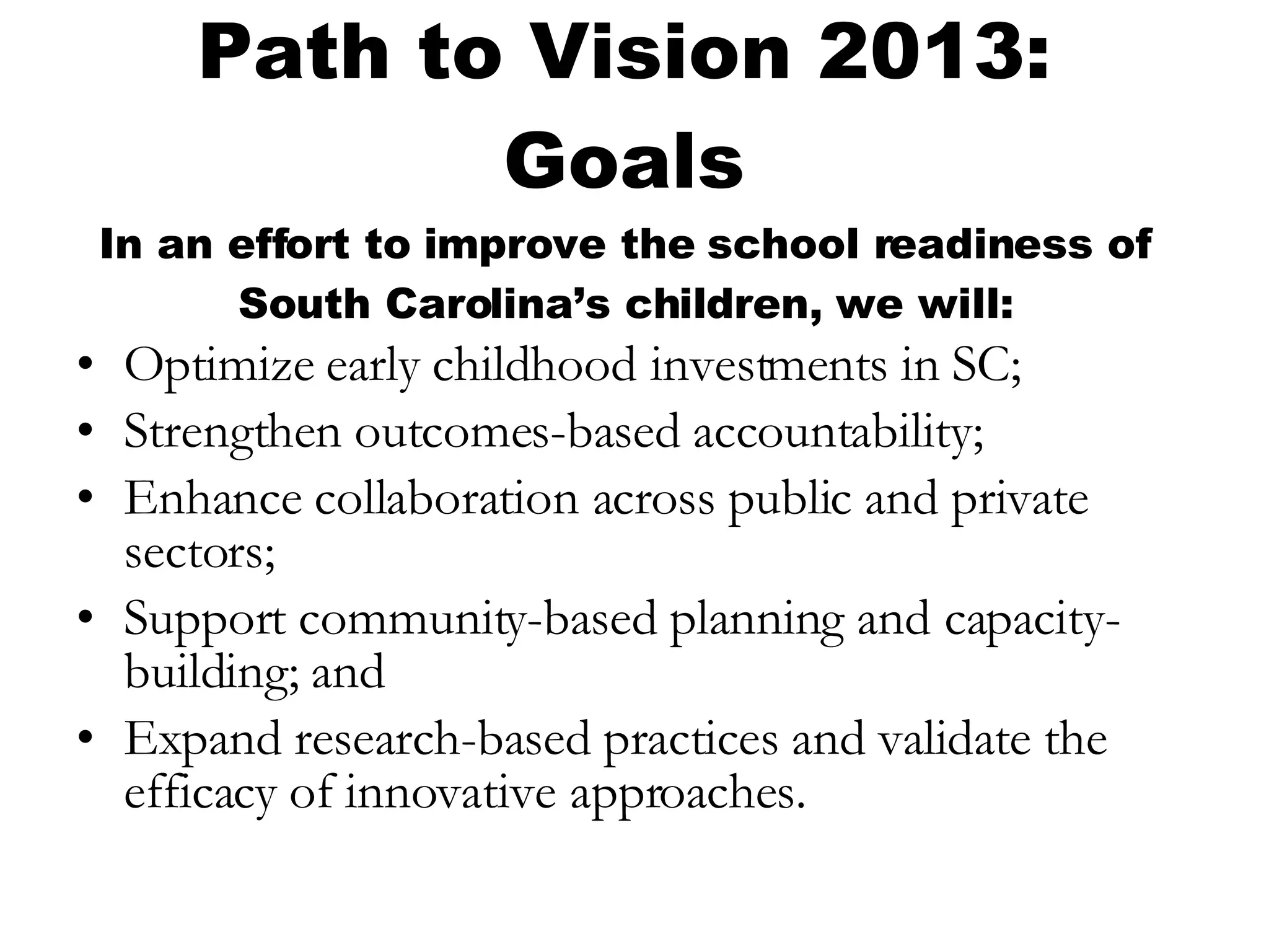 Path to Vision 2013: Goals In an effort to improve the school readiness of South Carolina’s children, we will: Optimize early childhood investments in SC;  Strengthen outcomes-based accountability;  Enhance collaboration across public and private sectors; Support community-based planning and capacity-building; and Expand research-based practices and validate the efficacy of innovative approaches. 