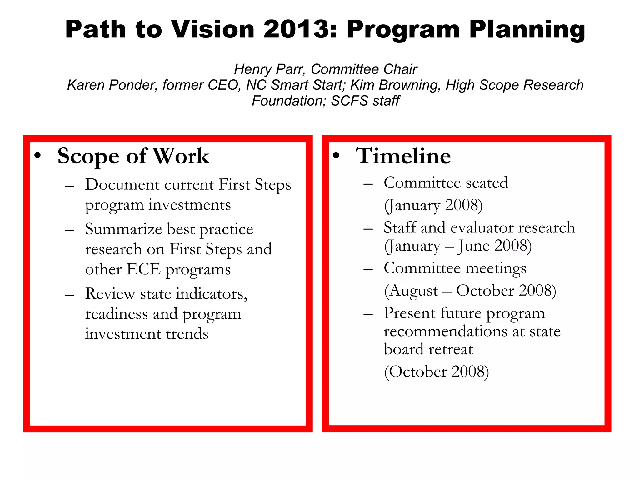 Path to Vision 2013: Program Planning   Henry Parr, Committee Chair Karen Ponder, former CEO, NC Smart Start; Kim Browning, High Scope Research Foundation; SCFS staff Timeline Committee seated  (January 2008) Staff and evaluator research (January – June 2008) Committee meetings  (August – October 2008) Present future program recommendations at state board retreat  (October 2008) Scope of Work Document current First Steps program investments Summarize best practice research on First Steps and other ECE programs Review state indicators, readiness and program investment trends 