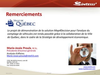 Remerciements 
Le projet de démonstration de la solution Map4Decision pour l’analyse du 
comptage de véhicules est rendu possible grâce à la collaboration de la Ville 
de Québec, dans le cadre de la Stratégie de développement économique. 
Marie-Josée Proulx, M.Sc. 
Présidente directrice-générale 
Analyste d’affaires 
Marie-Josee.proulx@intelli3.com 
3700, Bld Wilfrid-Hamel, suite 80 
Québec, G1P 2J2 
Tél : (418) 717-4072 
Fax: (418) 653-0930 
www.intelli3.com 
www.map4decision.com 
06/11/2014 ©Intelli3 19 
