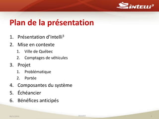 Plan de la présentation 
1. Présentation d’Intelli3 
2. Mise en contexte 
1. Ville de Québec 
2. Comptages de véhicules 
3. Projet 
1. Problématique 
2. Portée 
4. Composantes du système 
5. Échéancier 
6. Bénéfices anticipés 
06/11/2014 ©Intelli3 2 
 