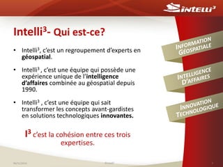 Intelli3- Qui est-ce? 
• Intelli3, c’est un regroupement d’experts en 
géospatial. 
• Intelli3 , c’est une équipe qui possède une 
expérience unique de l’intelligence 
d’affaires combinée au géospatial depuis 
1990. 
• Intelli3 , c’est une équipe qui sait 
transformer les concepts avant-gardistes 
en solutions technologiques innovantes. 
I3 c’est la cohésion entre ces trois 
expertises. 
06/11/2014 ©Intelli3 3 
 